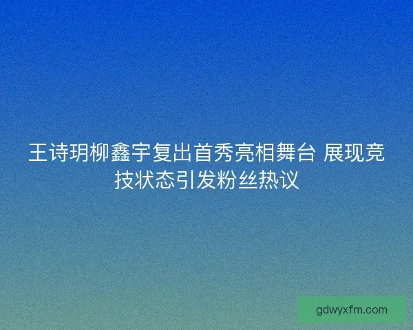 王诗玥柳鑫宇复出首秀亮相舞台 展现竞技状态引发粉丝热议