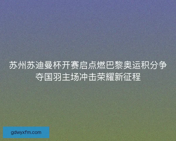 苏州苏迪曼杯开赛启点燃巴黎奥运积分争夺国羽主场冲击荣耀新征程