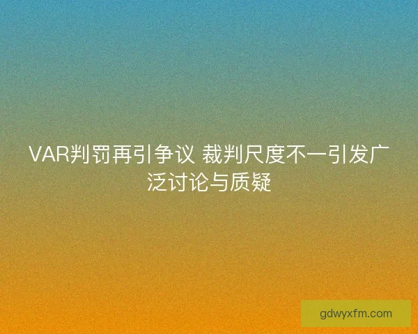 VAR判罚再引争议 裁判尺度不一引发广泛讨论与质疑