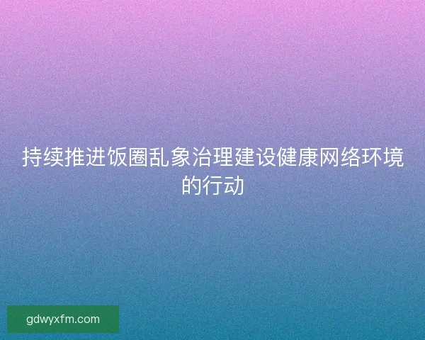持续推进饭圈乱象治理建设健康网络环境的行动