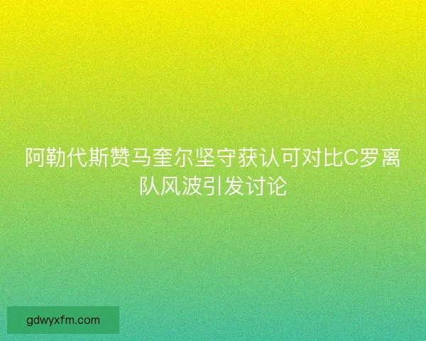 阿勒代斯赞马奎尔坚守获认可对比C罗离队风波引发讨论