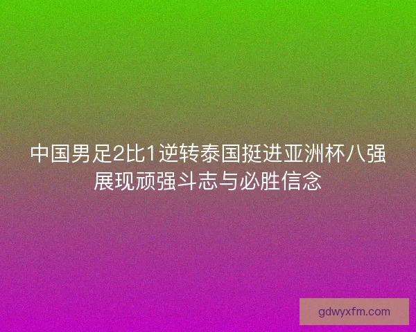 中国男足2比1逆转泰国挺进亚洲杯八强展现顽强斗志与必胜信念