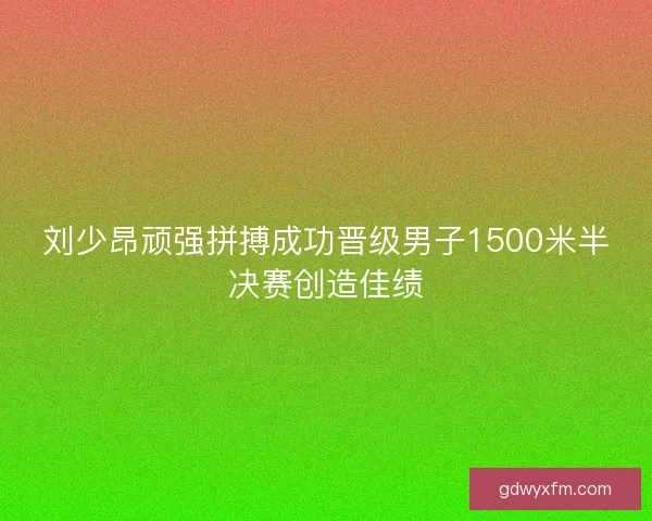 刘少昂顽强拼搏成功晋级男子1500米半决赛创造佳绩