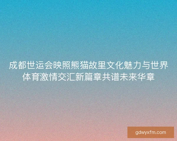 成都世运会映照熊猫故里文化魅力与世界体育激情交汇新篇章共谱未来华章