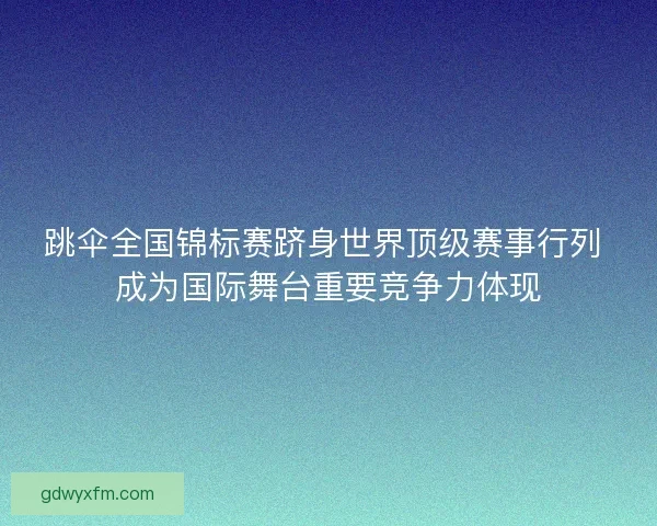 跳伞全国锦标赛跻身世界顶级赛事行列 成为国际舞台重要竞争力体现