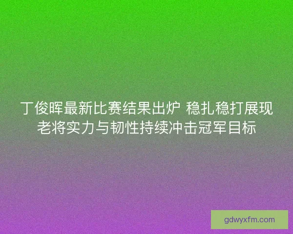 丁俊晖最新比赛结果出炉 稳扎稳打展现老将实力与韧性持续冲击冠军目标